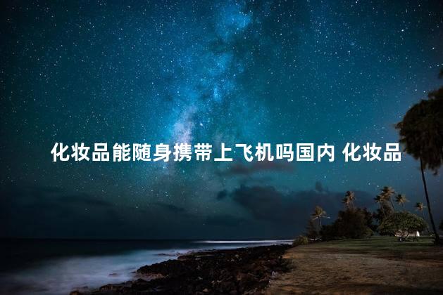 化妆品能随身携带上飞机吗国内 化妆品托运有限制吗